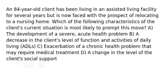 An 84-year-old client has been living in an assisted living facility for several years but is now faced with the prospect of relocating to a nursing home. Which of the following characteristics of the client's current situation is most likely to prompt this move? A) The development of a severe, acute health problem B) A decrease in the client's level of function and activities of daily living (ADLs) C) Exacerbation of a chronic health problem that may require medical treatment D) A change in the level of the client's social support