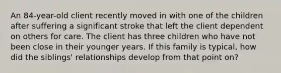 An 84-year-old client recently moved in with one of the children after suffering a significant stroke that left the client dependent on others for care. The client has three children who have not been close in their younger years. If this family is typical, how did the siblings' relationships develop from that point on?