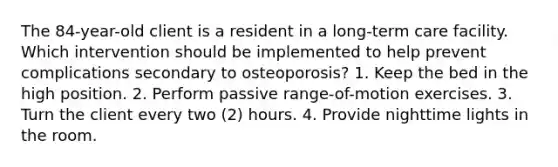 The 84-year-old client is a resident in a long-term care facility. Which intervention should be implemented to help prevent complications secondary to osteoporosis? 1. Keep the bed in the high position. 2. Perform passive range-of-motion exercises. 3. Turn the client every two (2) hours. 4. Provide nighttime lights in the room.