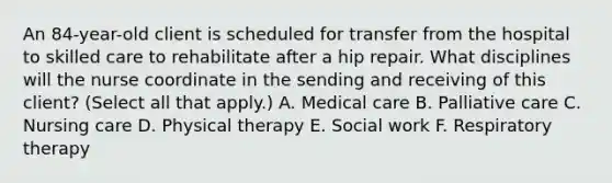 An 84-year-old client is scheduled for transfer from the hospital to skilled care to rehabilitate after a hip repair. What disciplines will the nurse coordinate in the sending and receiving of this client? (Select all that apply.) A. Medical care B. Palliative care C. Nursing care D. Physical therapy E. Social work F. Respiratory therapy