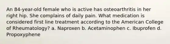 An 84-year-old female who is active has osteoarthritis in her right hip. She complains of daily pain. What medication is considered first line treatment according to the American College of Rheumatology? a. Naproxen b. Acetaminophen c. Ibuprofen d. Propoxyphene