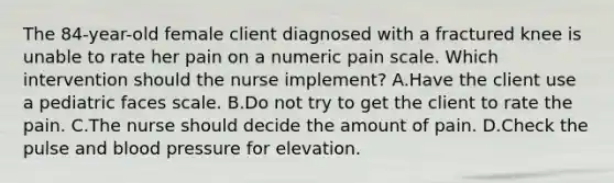 The 84-year-old female client diagnosed with a fractured knee is unable to rate her pain on a numeric pain scale. Which intervention should the nurse implement? A.Have the client use a pediatric faces scale. B.Do not try to get the client to rate the pain. C.The nurse should decide the amount of pain. D.Check the pulse and blood pressure for elevation.