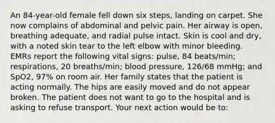 An 84-year-old female fell down six steps, landing on carpet. She now complains of abdominal and pelvic pain. Her airway is open, breathing adequate, and radial pulse intact. Skin is cool and dry, with a noted skin tear to the left elbow with minor bleeding. EMRs report the following vital signs: pulse, 84 beats/min; respirations, 20 breaths/min; blood pressure, 126/68 mmHg; and SpO2, 97% on room air. Her family states that the patient is acting normally. The hips are easily moved and do not appear broken. The patient does not want to go to the hospital and is asking to refuse transport. Your next action would be to: