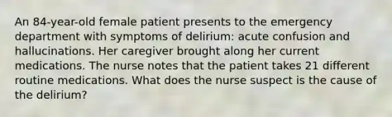 An 84-year-old female patient presents to the emergency department with symptoms of delirium: acute confusion and hallucinations. Her caregiver brought along her current medications. The nurse notes that the patient takes 21 different routine medications. What does the nurse suspect is the cause of the delirium?