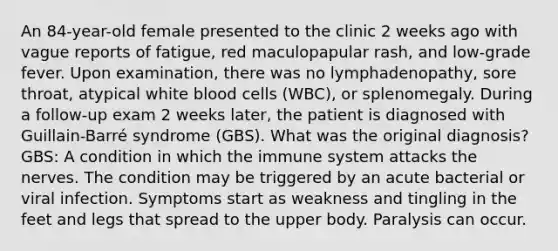 An 84-year-old female presented to the clinic 2 weeks ago with vague reports of fatigue, red maculopapular rash, and low-grade fever. Upon examination, there was no lymphadenopathy, sore throat, atypical white blood cells (WBC), or splenomegaly. During a follow-up exam 2 weeks later, the patient is diagnosed with Guillain-Barré syndrome (GBS). What was the original diagnosis? GBS: A condition in which the immune system attacks the nerves. The condition may be triggered by an acute bacterial or viral infection. Symptoms start as weakness and tingling in the feet and legs that spread to the upper body. Paralysis can occur.