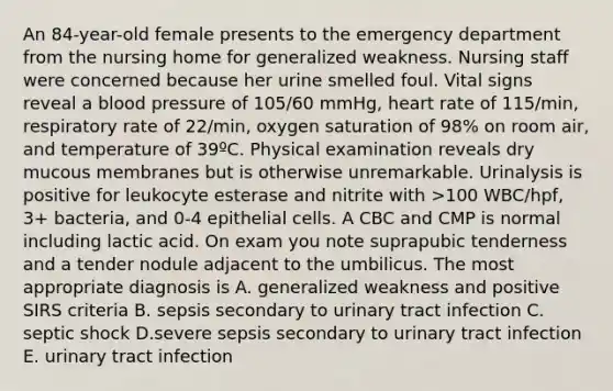 An 84-year-old female presents to the emergency department from the nursing home for generalized weakness. Nursing staff were concerned because her urine smelled foul. Vital signs reveal a blood pressure of 105/60 mmHg, heart rate of 115/min, respiratory rate of 22/min, oxygen saturation of 98% on room air, and temperature of 39ºC. Physical examination reveals dry mucous membranes but is otherwise unremarkable. Urinalysis is positive for leukocyte esterase and nitrite with >100 WBC/hpf, 3+ bacteria, and 0-4 epithelial cells. A CBC and CMP is normal including lactic acid. On exam you note suprapubic tenderness and a tender nodule adjacent to the umbilicus. The most appropriate diagnosis is A. generalized weakness and positive SIRS criteria B. sepsis secondary to urinary tract infection C. septic shock D.severe sepsis secondary to urinary tract infection E. urinary tract infection