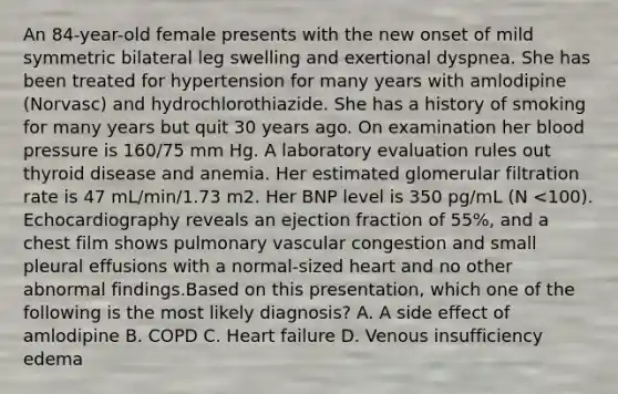 An 84-year-old female presents with the new onset of mild symmetric bilateral leg swelling and exertional dyspnea. She has been treated for hypertension for many years with amlodipine (Norvasc) and hydrochlorothiazide. She has a history of smoking for many years but quit 30 years ago. On examination her blood pressure is 160/75 mm Hg. A laboratory evaluation rules out thyroid disease and anemia. Her estimated glomerular filtration rate is 47 mL/min/1.73 m2. Her BNP level is 350 pg/mL (N <100). Echocardiography reveals an ejection fraction of 55%, and a chest film shows pulmonary vascular congestion and small pleural effusions with a normal-sized heart and no other abnormal findings.Based on this presentation, which one of the following is the most likely diagnosis? A. A side effect of amlodipine B. COPD C. Heart failure D. Venous insufficiency edema