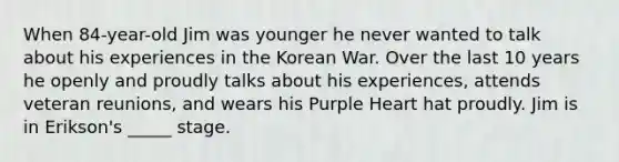 When 84-year-old Jim was younger he never wanted to talk about his experiences in the Korean War. Over the last 10 years he openly and proudly talks about his experiences, attends veteran reunions, and wears his Purple Heart hat proudly. Jim is in Erikson's _____ stage.