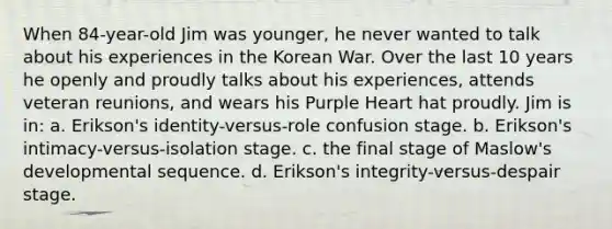 When 84-year-old Jim was younger, he never wanted to talk about his experiences in the Korean War. Over the last 10 years he openly and proudly talks about his experiences, attends veteran reunions, and wears his Purple Heart hat proudly. Jim is in: a. Erikson's identity-versus-role confusion stage. b. Erikson's intimacy-versus-isolation stage. c. the final stage of Maslow's developmental sequence. d. Erikson's integrity-versus-despair stage.