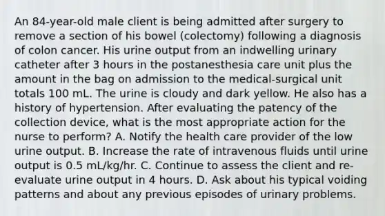 An 84-year-old male client is being admitted after surgery to remove a section of his bowel (colectomy) following a diagnosis of colon cancer. His urine output from an indwelling urinary catheter after 3 hours in the postanesthesia care unit plus the amount in the bag on admission to the medical-surgical unit totals 100 mL. The urine is cloudy and dark yellow. He also has a history of hypertension. After evaluating the patency of the collection device, what is the most appropriate action for the nurse to perform? A. Notify the health care provider of the low urine output. B. Increase the rate of intravenous fluids until urine output is 0.5 mL/kg/hr. C. Continue to assess the client and re-evaluate urine output in 4 hours. D. Ask about his typical voiding patterns and about any previous episodes of urinary problems.