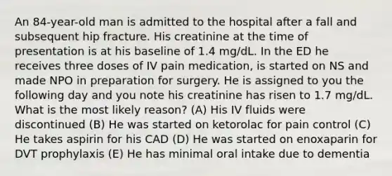 An 84-year-old man is admitted to the hospital after a fall and subsequent hip fracture. His creatinine at the time of presentation is at his baseline of 1.4 mg/dL. In the ED he receives three doses of IV pain medication, is started on NS and made NPO in preparation for surgery. He is assigned to you the following day and you note his creatinine has risen to 1.7 mg/dL. What is the most likely reason? (A) His IV fluids were discontinued (B) He was started on ketorolac for pain control (C) He takes aspirin for his CAD (D) He was started on enoxaparin for DVT prophylaxis (E) He has minimal oral intake due to dementia