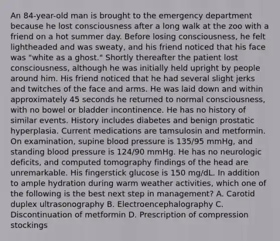 An 84-year-old man is brought to the emergency department because he lost consciousness after a long walk at the zoo with a friend on a hot summer day. Before losing consciousness, he felt lightheaded and was sweaty, and his friend noticed that his face was "white as a ghost." Shortly thereafter the patient lost consciousness, although he was initially held upright by people around him. His friend noticed that he had several slight jerks and twitches of the face and arms. He was laid down and within approximately 45 seconds he returned to normal consciousness, with no bowel or bladder incontinence. He has no history of similar events. History includes diabetes and benign prostatic hyperplasia. Current medications are tamsulosin and metformin. On examination, supine blood pressure is 135/95 mmHg, and standing blood pressure is 124/90 mmHg. He has no neurologic deficits, and computed tomography findings of the head are unremarkable. His fingerstick glucose is 150 mg/dL. In addition to ample hydration during warm weather activities, which one of the following is the best next step in management? A. Carotid duplex ultrasonography B. Electroencephalography C. Discontinuation of metformin D. Prescription of compression stockings