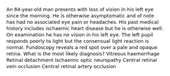 An 84-year-old man presents with loss of vision in his left eye since the morning. He is otherwise asymptomatic and of note has had no associated eye pain or headaches. His past medical history includes ischaemic heart disease but he is otherwise well. On examination he has no vision in his left eye. The left pupil responds poorly to light but the consensual light reaction is normal. Fundoscopy reveals a red spot over a pale and opaque retina. What is the most likely diagnosis? Vitreous haemorrhage Retinal detachment Ischaemic optic neuropathy Central retinal vein occlusion Central retinal artery occlusion