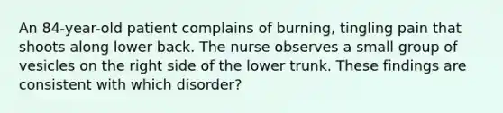 An 84-year-old patient complains of burning, tingling pain that shoots along lower back. The nurse observes a small group of vesicles on the right side of the lower trunk. These findings are consistent with which disorder?