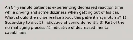 An 84-year-old patient is experiencing decreased reaction time while driving and some dizziness when getting out of his car. What should the nurse realize about this patient's symptoms? 1) Secondary to diet 2) Indicative of senile dementia 3) Part of the normal aging process 4) Indicative of decreased mental capabilities