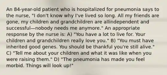 An 84-year-old patient who is hospitalized for pneumonia says to the nurse, "I don't know why I've lived so long. All my friends are gone, my children and grandchildren are allindependent and successful—nobody needs me anymore." An appropriate response by the nurse is: A) "You have a lot to live for. Your children and grandchildren really love you." B) "You must have inherited good genes. You should be thankful you're still alive." C) "Tell me about your children and what it was like when you were raising them." D) "The pneumonia has made you feel morbid. Things will look up!"