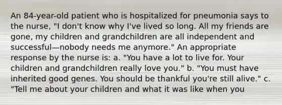 An 84-year-old patient who is hospitalized for pneumonia says to the nurse, "I don't know why I've lived so long. All my friends are gone, my children and grandchildren are all independent and successful—nobody needs me anymore." An appropriate response by the nurse is: a. "You have a lot to live for. Your children and grandchildren really love you." b. "You must have inherited good genes. You should be thankful you're still alive." c. "Tell me about your children and what it was like when you