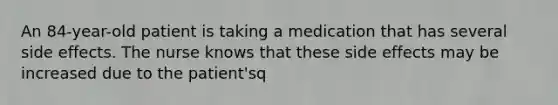 An 84-year-old patient is taking a medication that has several side effects. The nurse knows that these side effects may be increased due to the patient'sq