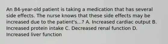 An 84-year-old patient is taking a medication that has several side effects. The nurse knows that these side effects may be increased due to the patient's...? A. Increased cardiac output B. Increased protein intake C. Decreased renal function D. Increased liver function