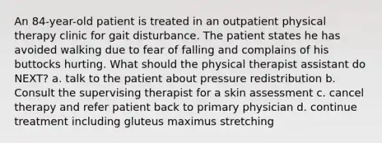 An 84-year-old patient is treated in an outpatient physical therapy clinic for gait disturbance. The patient states he has avoided walking due to fear of falling and complains of his buttocks hurting. What should the physical therapist assistant do NEXT? a. talk to the patient about pressure redistribution b. Consult the supervising therapist for a skin assessment c. cancel therapy and refer patient back to primary physician d. continue treatment including gluteus maximus stretching