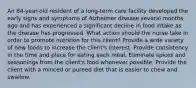 An 84-year-old resident of a long-term care facility developed the early signs and symptoms of Alzheimer disease several months ago and has experienced a significant decline in food intake as the disease has progressed. What action should the nurse take in order to promote nutrition for this client? Provide a wide variety of new foods to increase the client's interest. Provide consistency in the time and place for eating each meal. Eliminate spices and seasonings from the client's food whenever possible. Provide the client with a minced or pureed diet that is easier to chew and swallow.