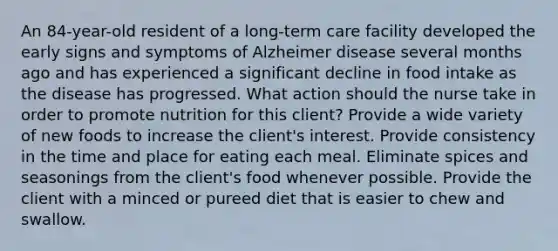 An 84-year-old resident of a long-term care facility developed the early signs and symptoms of Alzheimer disease several months ago and has experienced a significant decline in food intake as the disease has progressed. What action should the nurse take in order to promote nutrition for this client? Provide a wide variety of new foods to increase the client's interest. Provide consistency in the time and place for eating each meal. Eliminate spices and seasonings from the client's food whenever possible. Provide the client with a minced or pureed diet that is easier to chew and swallow.