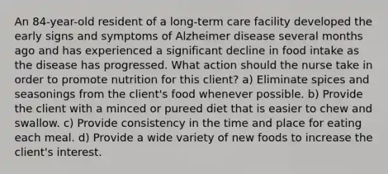 An 84-year-old resident of a long-term care facility developed the early signs and symptoms of Alzheimer disease several months ago and has experienced a significant decline in food intake as the disease has progressed. What action should the nurse take in order to promote nutrition for this client? a) Eliminate spices and seasonings from the client's food whenever possible. b) Provide the client with a minced or pureed diet that is easier to chew and swallow. c) Provide consistency in the time and place for eating each meal. d) Provide a wide variety of new foods to increase the client's interest.