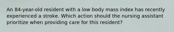 An 84-year-old resident with a low body mass index has recently experienced a stroke. Which action should the nursing assistant prioritize when providing care for this resident?