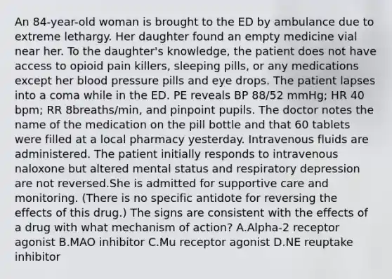 An 84-year-old woman is brought to the ED by ambulance due to extreme lethargy. Her daughter found an empty medicine vial near her. To the daughter's knowledge, the patient does not have access to opioid pain killers, sleeping pills, or any medications except her blood pressure pills and eye drops. The patient lapses into a coma while in the ED. PE reveals BP 88/52 mmHg; HR 40 bpm; RR 8breaths/min, and pinpoint pupils. The doctor notes the name of the medication on the pill bottle and that 60 tablets were filled at a local pharmacy yesterday. Intravenous fluids are administered. The patient initially responds to intravenous naloxone but altered mental status and respiratory depression are not reversed.She is admitted for supportive care and monitoring. (There is no specific antidote for reversing the effects of this drug.) The signs are consistent with the effects of a drug with what mechanism of action? A.Alpha-2 receptor agonist B.MAO inhibitor C.Mu receptor agonist D.NE reuptake inhibitor