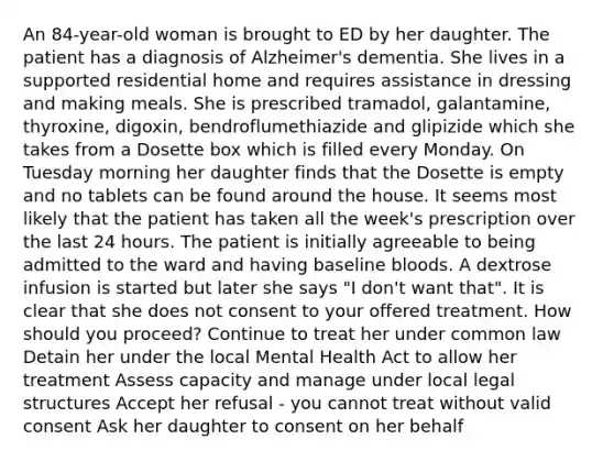 An 84-year-old woman is brought to ED by her daughter. The patient has a diagnosis of Alzheimer's dementia. She lives in a supported residential home and requires assistance in dressing and making meals. She is prescribed tramadol, galantamine, thyroxine, digoxin, bendroflumethiazide and glipizide which she takes from a Dosette box which is filled every Monday. On Tuesday morning her daughter finds that the Dosette is empty and no tablets can be found around the house. It seems most likely that the patient has taken all the week's prescription over the last 24 hours. The patient is initially agreeable to being admitted to the ward and having baseline bloods. A dextrose infusion is started but later she says "I don't want that". It is clear that she does not consent to your offered treatment. How should you proceed? Continue to treat her under common law Detain her under the local Mental Health Act to allow her treatment Assess capacity and manage under local legal structures Accept her refusal - you cannot treat without valid consent Ask her daughter to consent on her behalf