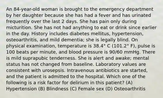 An 84-year-old woman is brought to the emergency department by her daughter because she has had a fever and has urinated frequently over the last 2 days. She has pain only during micturition. She has not had anything to eat or drink since earlier in the day. History includes diabetes mellitus, hypertension, osteoarthritis, and mild dementia; she is legally blind. On physical examination, temperature is 38.4° C (101.2° F), pulse is 100 beats per minute, and blood pressure is 90/60 mmHg. There is mild suprapubic tenderness. She is alert and awake; mental status has not changed from baseline. Laboratory values are consistent with urosepsis. Intravenous antibiotics are started, and the patient is admitted to the hospital. Which one of the following is a risk factor for delirium in this patient? (A) Hypertension (B) Blindness (C) Female sex (D) Osteoarthritis