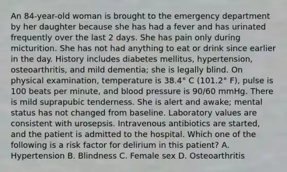 An 84-year-old woman is brought to the emergency department by her daughter because she has had a fever and has urinated frequently over the last 2 days. She has pain only during micturition. She has not had anything to eat or drink since earlier in the day. History includes diabetes mellitus, hypertension, osteoarthritis, and mild dementia; she is legally blind. On physical examination, temperature is 38.4° C (101.2° F), pulse is 100 beats per minute, and blood pressure is 90/60 mmHg. There is mild suprapubic tenderness. She is alert and awake; mental status has not changed from baseline. Laboratory values are consistent with urosepsis. Intravenous antibiotics are started, and the patient is admitted to the hospital. Which one of the following is a risk factor for delirium in this patient? A. Hypertension B. Blindness C. Female sex D. Osteoarthritis