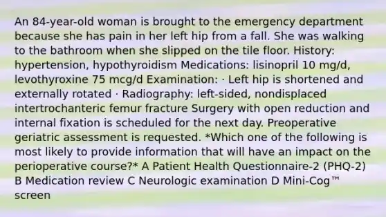 An 84-year-old woman is brought to the emergency department because she has pain in her left hip from a fall. She was walking to the bathroom when she slipped on the tile floor. History: hypertension, hypothyroidism Medications: lisinopril 10 mg/d, levothyroxine 75 mcg/d Examination: · Left hip is shortened and externally rotated · Radiography: left-sided, nondisplaced intertrochanteric femur fracture Surgery with open reduction and internal fixation is scheduled for the next day. Preoperative geriatric assessment is requested. *Which one of the following is most likely to provide information that will have an impact on the perioperative course?* A Patient Health Questionnaire-2 (PHQ-2) B Medication review C Neurologic examination D Mini-Cog™ screen