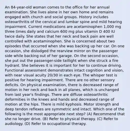 An 84-year-old woman comes to the office for her annual examination. She lives alone in her own home and remains engaged with church and social groups. History includes osteoarthritis of the cervical and lumbar spine and mild hearing impairment. Current medications are acetaminophen 1,000 mg three times daily and calcium 600 mg plus vitamin D 400 IU twice daily. She states that her neck and back pain are well controlled with acetaminophen. She is concerned about two episodes that occurred when she was backing up her car. On one occasion, she dislodged the rearview mirror on the passenger side while backing out of her garage. On the second occasion, she put out the passenger-side taillight when she struck a fire hydrant. She believes it is important for her to continue driving. Functional assessment demonstrates intact cognition and vision, with near visual acuity 20/30 in each eye. The whisper test is positive for hearing impairment. There are no other sensory deficits. On physical examination, there is decreased range of motion in her neck and back in all planes, which is unchanged from last year's findings. There are diffuse osteoarthritic deformities in the knees and hands and decreased range of motion at the hips. There is mild kyphosis. Motor strength and deep tendon reflexes are symmetric and intact. Which one of the following is the most appropriate next step? (A) Recommend that she no longer drive. (B) Refer to physical therapy. (C) Refer to audiology. (D) Refer to occupational therapy.