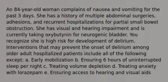 An 84-year-old woman complains of nausea and vomiting for the past 3 days. She has a history of multiple abdominal surgeries, adhesions, and recurrent hospitalizations for partial small bowel obstruction. She has visual and hearing impairment and is currently taking oxybutynin for neurogenic bladder. You recognize she is high risk for development of delirium. Interventions that may prevent the onset of delirium among older adult hospitalized patients include all of the following except: a. Early mobilization b. Ensuring 6 hours of uninterrupted sleep per night c. Treating volume depletion d. Treating anxiety with lorazepam e. Ensuring access to hearing and visual aids