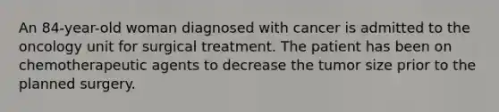 An 84-year-old woman diagnosed with cancer is admitted to the oncology unit for surgical treatment. The patient has been on chemotherapeutic agents to decrease the tumor size prior to the planned surgery.