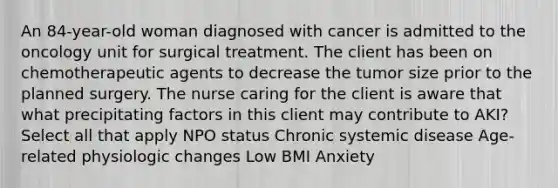 An 84-year-old woman diagnosed with cancer is admitted to the oncology unit for surgical treatment. The client has been on chemotherapeutic agents to decrease the tumor size prior to the planned surgery. The nurse caring for the client is aware that what precipitating factors in this client may contribute to AKI? Select all that apply NPO status Chronic systemic disease Age-related physiologic changes Low BMI Anxiety