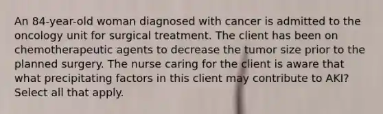 An 84-year-old woman diagnosed with cancer is admitted to the oncology unit for surgical treatment. The client has been on chemotherapeutic agents to decrease the tumor size prior to the planned surgery. The nurse caring for the client is aware that what precipitating factors in this client may contribute to AKI? Select all that apply.