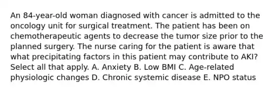 An 84-year-old woman diagnosed with cancer is admitted to the oncology unit for surgical treatment. The patient has been on chemotherapeutic agents to decrease the tumor size prior to the planned surgery. The nurse caring for the patient is aware that what precipitating factors in this patient may contribute to AKI? Select all that apply. A. Anxiety B. Low BMI C. Age-related physiologic changes D. Chronic systemic disease E. NPO status