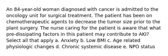 An 84-year-old woman diagnosed with cancer is admitted to the oncology unit for surgical treatment. The patient has been on chemotherapeutic agents to decrease the tumor size prior to the plant surgery. The nurse caring for the patient is aware that what pre-dissipating factors in this patient may contribute to AKI? Select all that apply a. Anxiety b. Low BMI c. Age related physiologic changes d. Chronic systemic disease e. NPO status