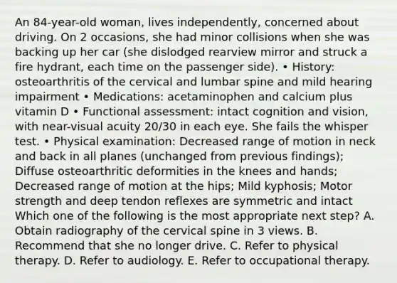 An 84-year-old woman, lives independently, concerned about driving. On 2 occasions, she had minor collisions when she was backing up her car (she dislodged rearview mirror and struck a fire hydrant, each time on the passenger side). • History: osteoarthritis of the cervical and lumbar spine and mild hearing impairment • Medications: acetaminophen and calcium plus vitamin D • Functional assessment: intact cognition and vision, with near-visual acuity 20/30 in each eye. She fails the whisper test. • Physical examination: Decreased range of motion in neck and back in all planes (unchanged from previous findings); Diffuse osteoarthritic deformities in the knees and hands; Decreased range of motion at the hips; Mild kyphosis; Motor strength and deep tendon reflexes are symmetric and intact Which one of the following is the most appropriate next step? A. Obtain radiography of the cervical spine in 3 views. B. Recommend that she no longer drive. C. Refer to physical therapy. D. Refer to audiology. E. Refer to occupational therapy.