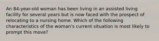 An 84-year-old woman has been living in an assisted living facility for several years but is now faced with the prospect of relocating to a nursing home. Which of the following characteristics of the woman's current situation is most likely to prompt this move?