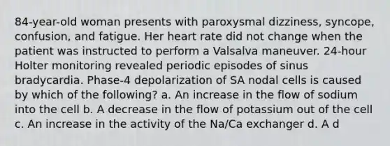 84-year-old woman presents with paroxysmal dizziness, syncope, confusion, and fatigue. Her heart rate did not change when the patient was instructed to perform a Valsalva maneuver. 24-hour Holter monitoring revealed periodic episodes of sinus bradycardia. Phase-4 depolarization of SA nodal cells is caused by which of the following? a. An increase in the flow of sodium into the cell b. A decrease in the flow of potassium out of the cell c. An increase in the activity of the Na/Ca exchanger d. A d