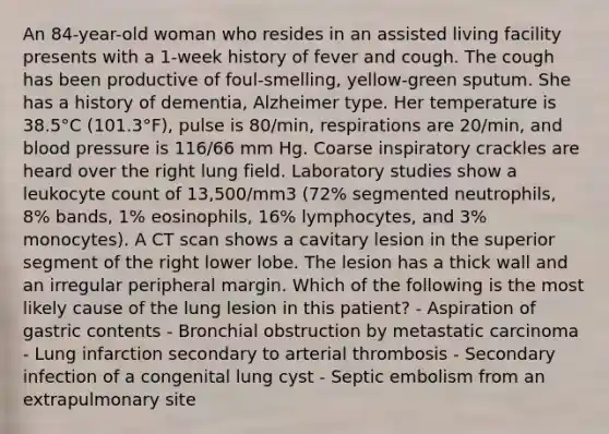 An 84-year-old woman who resides in an assisted living facility presents with a 1-week history of fever and cough. The cough has been productive of foul-smelling, yellow-green sputum. She has a history of dementia, Alzheimer type. Her temperature is 38.5°C (101.3°F), pulse is 80/min, respirations are 20/min, and <a href='https://www.questionai.com/knowledge/kD0HacyPBr-blood-pressure' class='anchor-knowledge'>blood pressure</a> is 116/66 mm Hg. Coarse inspiratory crackles are heard over the right lung field. Laboratory studies show a leukocyte count of 13,500/mm3 (72% segmented neutrophils, 8% bands, 1% eosinophils, 16% lymphocytes, and 3% monocytes). A CT scan shows a cavitary lesion in the superior segment of the right lower lobe. The lesion has a thick wall and an irregular peripheral margin. Which of the following is the most likely cause of the lung lesion in this patient? - Aspiration of gastric contents - Bronchial obstruction by metastatic carcinoma - Lung infarction secondary to arterial thrombosis - Secondary infection of a congenital lung cyst - Septic embolism from an extrapulmonary site