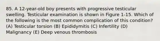 85. A 12-year-old boy presents with progressive testicular swelling. Testicular examination is shown in Figure 1-15. Which of the following is the most common complication of this condition? (A) Testicular torsion (B) Epididymitis (C) Infertility (D) Malignancy (E) Deep venous thrombosis