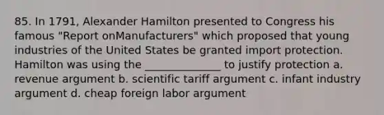 85. In 1791, Alexander Hamilton presented to Congress his famous "Report onManufacturers" which proposed that young industries of the United States be granted import protection. Hamilton was using the ______________ to justify protection a. revenue argument b. scientific tariff argument c. infant industry argument d. cheap foreign labor argument