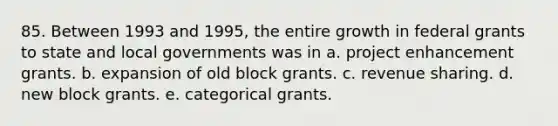 85. Between 1993 and 1995, the entire growth in federal grants to state and local governments was in a. project enhancement grants. b. expansion of old block grants. c. revenue sharing. d. new block grants. e. categorical grants.