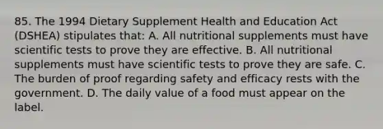 85. The 1994 Dietary Supplement Health and Education Act (DSHEA) stipulates that: A. All nutritional supplements must have scientific tests to prove they are effective. B. All nutritional supplements must have scientific tests to prove they are safe. C. The burden of proof regarding safety and efficacy rests with the government. D. The daily value of a food must appear on the label.