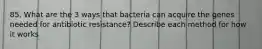 85. What are the 3 ways that bacteria can acquire the genes needed for antibiotic resistance? Describe each method for how it works