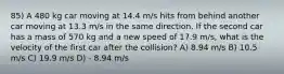 85) A 480 kg car moving at 14.4 m/s hits from behind another car moving at 13.3 m/s in the same direction. If the second car has a mass of 570 kg and a new speed of 17.9 m/s, what is the velocity of the first car after the collision? A) 8.94 m/s B) 10.5 m/s C) 19.9 m/s D) - 8.94 m/s